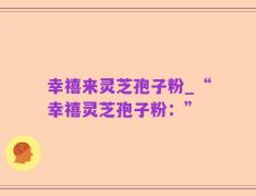 幸禧来灵芝孢子粉_“幸禧灵芝孢子粉：”
