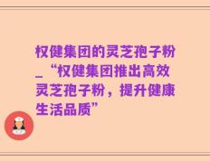 权健集团的灵芝孢子粉_“权健集团推出高效灵芝孢子粉，提升健康生活品质”