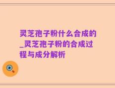 灵芝孢子粉什么合成的_灵芝孢子粉的合成过程与成分解析
