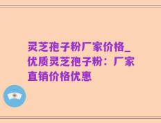 灵芝孢子粉厂家价格_优质灵芝孢子粉：厂家直销价格优惠