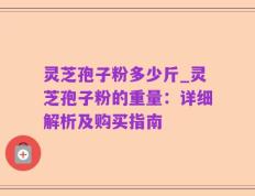 灵芝孢子粉多少斤_灵芝孢子粉的重量：详细解析及购买指南
