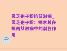 灵芝孢子粉抗艾滋病_灵芝孢子粉：探索其在抗击艾滋病中的潜在作用