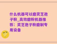 什么机器可以磨灵芝孢子粉_高效磨粉机器推荐：灵芝孢子粉磨制专用设备