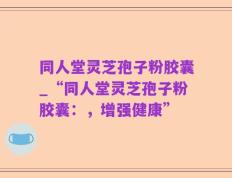 同人堂灵芝孢子粉胶囊_“同人堂灵芝孢子粉胶囊：，增强健康”
