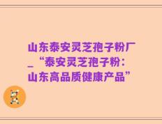 山东泰安灵芝孢子粉厂_“泰安灵芝孢子粉：山东高品质健康产品”