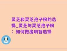 灵芝和灵芝孢子粉的选择_灵芝与灵芝孢子粉：如何做出明智选择
