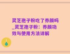 灵芝孢子粉吃了养颜吗_灵芝孢子粉：养颜功效与使用方法详解