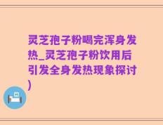 灵芝孢子粉喝完浑身发热_灵芝孢子粉饮用后引发全身发热现象探讨)