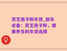 灵芝孢子粉年货_新年必备：灵芝孢子粉，健康养生的年货选择