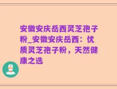 安徽安庆岳西灵芝孢子粉_安徽安庆岳西：优质灵芝孢子粉，天然健康之选