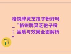 格锐牌灵芝孢子粉好吗_“格锐牌灵芝孢子粉：品质与效果全面解析”
