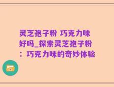 灵芝孢子粉 巧克力味好吗_探索灵芝孢子粉：巧克力味的奇妙体验