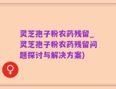 灵芝孢子粉农药残留_灵芝孢子粉农药残留问题探讨与解决方案)