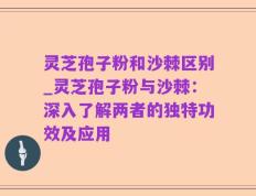 灵芝孢子粉和沙棘区别_灵芝孢子粉与沙棘：深入了解两者的独特功效及应用