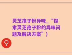 灵芝孢子粉异味_“探索灵芝孢子粉的异味问题及解决方案”)