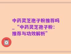 中药灵芝孢子粉推荐吗_“中药灵芝孢子粉：推荐与功效解析”