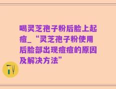 喝灵芝孢子粉后脸上起痘_“灵芝孢子粉使用后脸部出现痘痘的原因及解决方法”