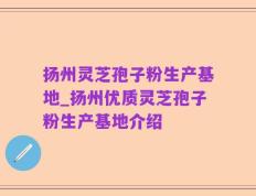 扬州灵芝孢子粉生产基地_扬州优质灵芝孢子粉生产基地介绍
