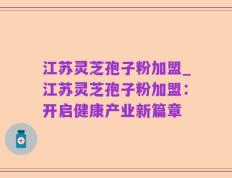 江苏灵芝孢子粉加盟_江苏灵芝孢子粉加盟：开启健康产业新篇章