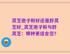 灵芝孢子粉好还是野灵芝好_灵芝孢子粉与野灵芝：哪种更适合您？