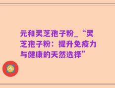 元和灵芝孢子粉_“灵芝孢子粉：提升免疫力与健康的天然选择”