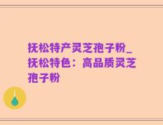 抚松特产灵芝孢子粉_抚松特色：高品质灵芝孢子粉