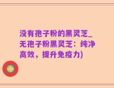 没有孢子粉的黑灵芝_无孢子粉黑灵芝：纯净高效，提升免疫力)