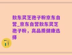 敖东灵芝孢子粉京东自营_京东自营敖东灵芝孢子粉，高品质健康选择