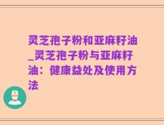 灵芝孢子粉和亚麻籽油_灵芝孢子粉与亚麻籽油：健康益处及使用方法