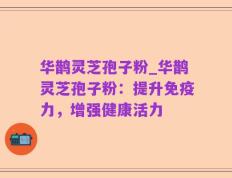 华鹊灵芝孢子粉_华鹊灵芝孢子粉：提升免疫力，增强健康活力