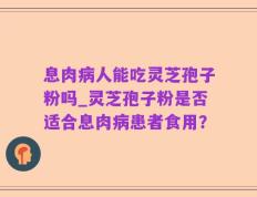息肉病人能吃灵芝孢子粉吗_灵芝孢子粉是否适合息肉病患者食用？