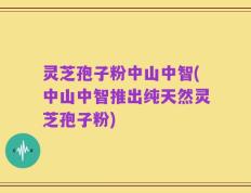 灵芝孢子粉中山中智(中山中智推出纯天然灵芝孢子粉)