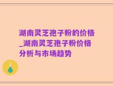 湖南灵芝孢子粉的价格_湖南灵芝孢子粉价格分析与市场趋势