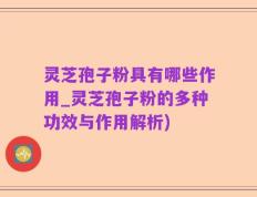 灵芝孢子粉具有哪些作用_灵芝孢子粉的多种功效与作用解析)