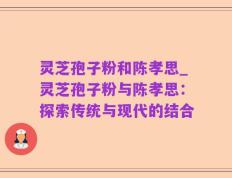 灵芝孢子粉和陈孝思_灵芝孢子粉与陈孝思：探索传统与现代的结合