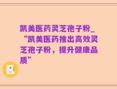凯美医药灵芝孢子粉_“凯美医药推出高效灵芝孢子粉，提升健康品质”