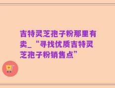吉特灵芝孢子粉那里有卖_“寻找优质吉特灵芝孢子粉销售点”