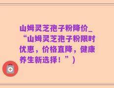 山姆灵芝孢子粉降价_“山姆灵芝孢子粉限时优惠，价格直降，健康养生新选择！”)