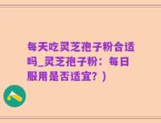 每天吃灵芝孢子粉合适吗_灵芝孢子粉：每日服用是否适宜？)