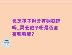 灵芝孢子粉含有铜铁锌吗_灵芝孢子粉是否含有铜铁锌？