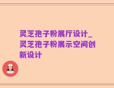 灵芝孢子粉展厅设计_灵芝孢子粉展示空间创新设计