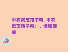 中农灵芝孢子粉_中农灵芝孢子粉：，增强健康