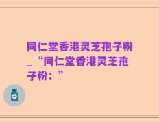 同仁堂香港灵芝孢子粉_“同仁堂香港灵芝孢子粉：”