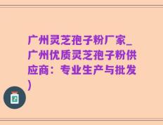 广州灵芝孢子粉厂家_广州优质灵芝孢子粉供应商：专业生产与批发)