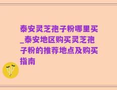 泰安灵芝孢子粉哪里买_泰安地区购买灵芝孢子粉的推荐地点及购买指南