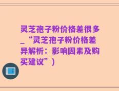 灵芝孢子粉价格差很多_“灵芝孢子粉价格差异解析：影响因素及购买建议”)