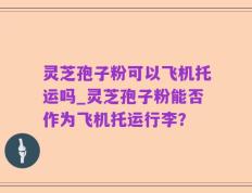 灵芝孢子粉可以飞机托运吗_灵芝孢子粉能否作为飞机托运行李？