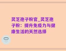 灵芝孢子粉官_灵芝孢子粉：提升免疫力与健康生活的天然选择
