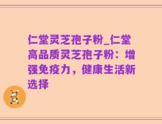 仁堂灵芝孢子粉_仁堂高品质灵芝孢子粉：增强免疫力，健康生活新选择