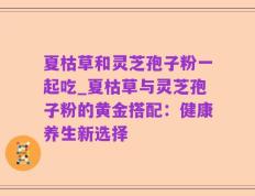 夏枯草和灵芝孢子粉一起吃_夏枯草与灵芝孢子粉的黄金搭配：健康养生新选择